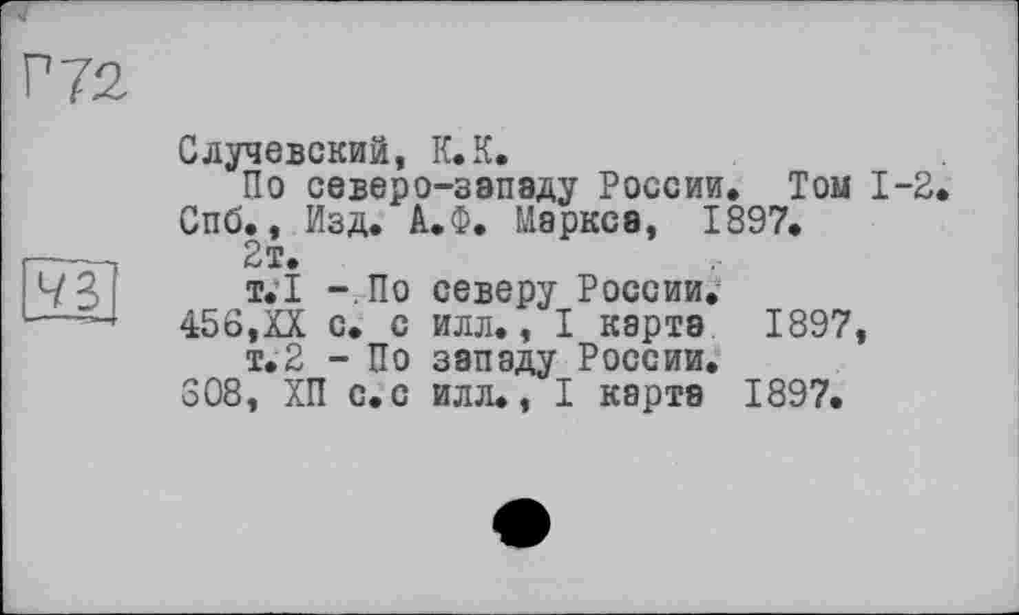 ﻿Г 72
43
Случевский, К* К.
По северо-западу России. Том 1-2 Спб., Изд. А.Ф. Маркса, 1897.
2т.
т.1 - По северу России.
456,XX с. с илл., I карта 1897, т.2 - По западу России.
308, ХП с.с илл., I карта 1897.